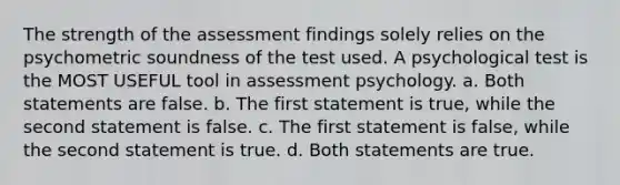 The strength of the assessment findings solely relies on the psychometric soundness of the test used. A psychological test is the MOST USEFUL tool in assessment psychology. a. Both statements are false. b. The first statement is true, while the second statement is false. c. The first statement is false, while the second statement is true. d. Both statements are true.