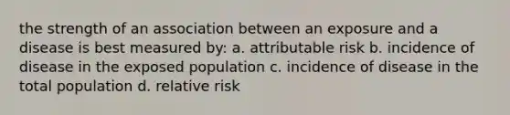 the strength of an association between an exposure and a disease is best measured by: a. attributable risk b. incidence of disease in the exposed population c. incidence of disease in the total population d. relative risk