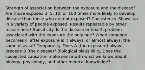 Strength of association between the exposure and the disease? Are those exposed 3, 5, 10, or 100 times more likely to develop disease than those who are not exposed? Consistency. Shows up in a variety of people exposed. Results repeatable by other researchers? Specificity. Is the disease or health problem associated with the exposure the only one? When someone becomes ill after exposure is it always, or almost always, the same disease? Temporality. Does A (the exposure) always precede B (the disease)? Biological plausibility. Does the suspected causation make sense with what we know about biology, physiology, and other medical knowledge?