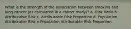What is the strength of the association between smoking and lung cancer (as calculated in a cohort study)? a. Risk Ratio b. Attributable Risk c. Attributable Risk Proportion d. Population Attributable Risk e.Population Attributable Risk Proportion