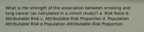 What is the strength of the association between smoking and lung cancer (as calculated in a cohort study)? a. Risk Ratio b. Attributable Risk c. Attributable Risk Proportion d. Population Attributable Risk e.Population Attributable Risk Proportion