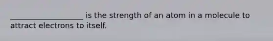 ___________________ is the strength of an atom in a molecule to attract electrons to itself.