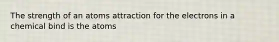 The strength of an atoms attraction for the electrons in a chemical bind is the atoms