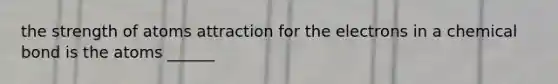 the strength of atoms attraction for the electrons in a chemical bond is the atoms ______