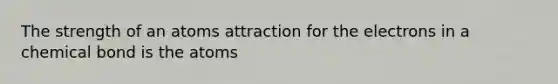 The strength of an atoms attraction for the electrons in a chemical bond is the atoms