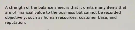 A strength of the balance sheet is that it omits many items that are of financial value to the business but cannot be recorded objectively, such as human resources, customer base, and reputation.