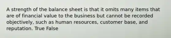 A strength of the balance sheet is that it omits many items that are of financial value to the business but cannot be recorded objectively, such as human resources, customer base, and reputation. True False