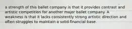 a strength of this ballet company is that it provides contrast and artistic competition for another major ballet company. A weakness is that it lacks consistently strong artistic direction and often struggles to maintain a solid financial base.