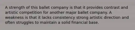 A strength of this ballet company is that it provides contrast and artistic competition for another major ballet company. A weakness is that it lacks consistency strong artistic direction and often struggles to maintain a solid financial base.