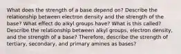 What does the strength of a base depend on? Describe the relationship between electron density and the strength of the base? What effect do alkyl groups have? What is this called? Describe the relationship between alkyl groups, electron density, and the strength of a base? Therefore, describe the strength of tertiary, secondary, and primary amines as bases?