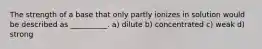 The strength of a base that only partly ionizes in solution would be described as __________. a) dilute b) concentrated c) weak d) strong