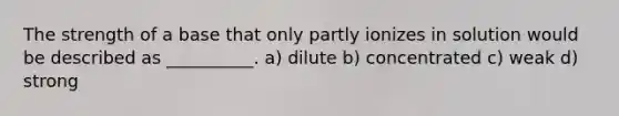 The strength of a base that only partly ionizes in solution would be described as __________. a) dilute b) concentrated c) weak d) strong