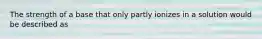 The strength of a base that only partly ionizes in a solution would be described as