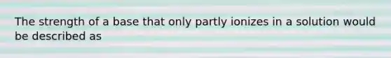 The strength of a base that only partly ionizes in a solution would be described as