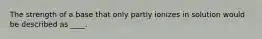 The strength of a base that only partly ionizes in solution would be described as ____.