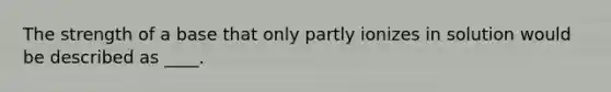 The strength of a base that only partly ionizes in solution would be described as ____.