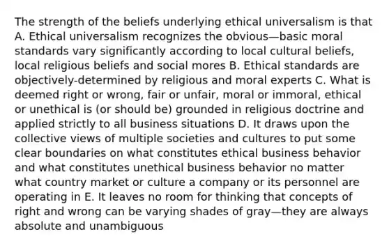 The strength of the beliefs underlying ethical universalism is that A. Ethical universalism recognizes the obvious—basic moral standards vary significantly according to local cultural beliefs, local religious beliefs and social mores B. Ethical standards are objectively-determined by religious and moral experts C. What is deemed right or wrong, fair or unfair, moral or immoral, ethical or unethical is (or should be) grounded in religious doctrine and applied strictly to all business situations D. It draws upon the collective views of multiple societies and cultures to put some clear boundaries on what constitutes ethical business behavior and what constitutes unethical business behavior no matter what country market or culture a company or its personnel are operating in E. It leaves no room for thinking that concepts of right and wrong can be varying shades of gray—they are always absolute and unambiguous