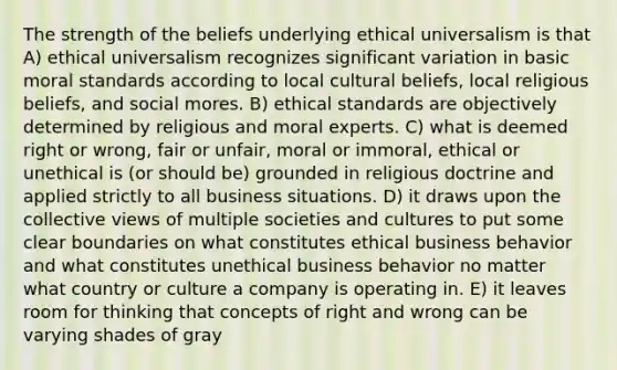 The strength of the beliefs underlying ethical universalism is that A) ethical universalism recognizes significant variation in basic moral standards according to local cultural beliefs, local religious beliefs, and social mores. B) ethical standards are objectively determined by religious and moral experts. C) what is deemed right or wrong, fair or unfair, moral or immoral, ethical or unethical is (or should be) grounded in religious doctrine and applied strictly to all business situations. D) it draws upon the collective views of multiple societies and cultures to put some clear boundaries on what constitutes ethical business behavior and what constitutes unethical business behavior no matter what country or culture a company is operating in. E) it leaves room for thinking that concepts of right and wrong can be varying shades of gray