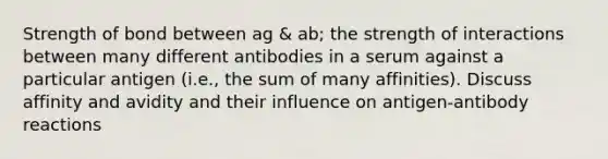 Strength of bond between ag & ab; the strength of interactions between many different antibodies in a serum against a particular antigen (i.e., the sum of many affinities). Discuss affinity and avidity and their influence on antigen-antibody reactions