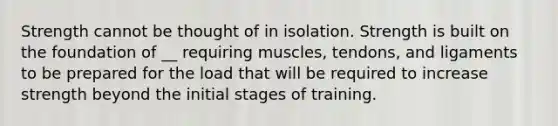 Strength cannot be thought of in isolation. Strength is built on the foundation of __ requiring muscles, tendons, and ligaments to be prepared for the load that will be required to increase strength beyond the initial stages of training.