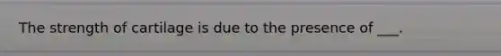The strength of cartilage is due to the presence of ___.