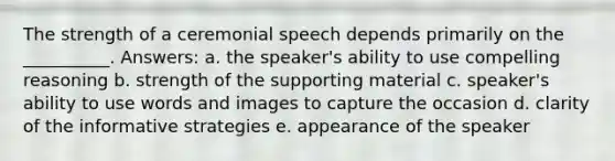 The strength of a ceremonial speech depends primarily on the __________. Answers: a. the speaker's ability to use compelling reasoning b. strength of the supporting material c. speaker's ability to use words and images to capture the occasion d. clarity of the informative strategies e. appearance of the speaker