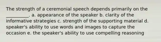 The strength of a ceremonial speech depends primarily on the __________. a. appearance of the speaker b. clarity of the informative strategies c. strength of the supporting material d. speaker's ability to use words and images to capture the occasion e. the speaker's ability to use compelling reasoning