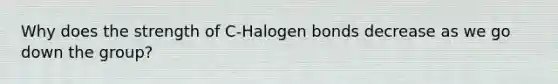 Why does the strength of C-Halogen bonds decrease as we go down the group?