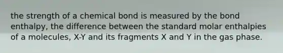 the strength of a chemical bond is measured by the bond enthalpy, the difference between the standard molar enthalpies of a molecules, X-Y and its fragments X and Y in the gas phase.