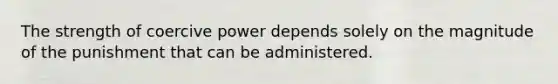 The strength of coercive power depends solely on the magnitude of the punishment that can be administered.