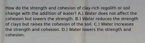 How do the strength and cohesion of clay-rich regolith or soil change with the addition of water? A.) Water does not affect the cohesion but lowers the strength. B.) Water reduces the strength of clays but raises the cohesion of the soil. C.) Water increases the strength and cohesion. D.) Water lowers the strength and cohesion.