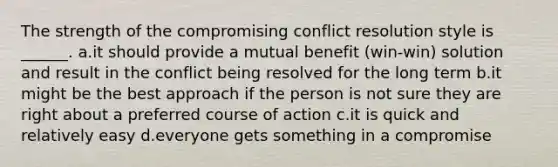 The strength of the compromising conflict resolution style is ______. a.it should provide a mutual benefit (win-win) solution and result in the conflict being resolved for the long term b.it might be the best approach if the person is not sure they are right about a preferred course of action c.it is quick and relatively easy d.everyone gets something in a compromise