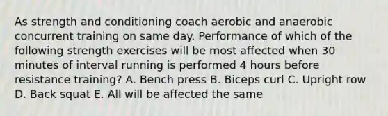 As strength and conditioning coach aerobic and anaerobic concurrent training on same day. Performance of which of the following strength exercises will be most affected when 30 minutes of interval running is performed 4 hours before resistance training? A. Bench press B. Biceps curl C. Upright row D. Back squat E. All will be affected the same