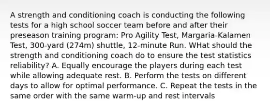 A strength and conditioning coach is conducting the following tests for a high school soccer team before and after their preseason training program: Pro Agility Test, Margaria-Kalamen Test, 300-yard (274m) shuttle, 12-minute Run. WHat should the strength and conditioning coach do to ensure the test statistics reliability? A. Equally encourage the players during each test while allowing adequate rest. B. Perform the tests on different days to allow for optimal performance. C. Repeat the tests in the same order with the same warm-up and rest intervals