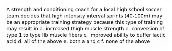 A strength and conditioning coach for a local high school soccer team decides that high intensity interval sprints (40-100m) may be an appropriate training strategy because this type of training may result in a. increased thigh muscle strength b. conversion of type 1 to type IIb muscle fibers c. improved ability to buffer lactic acid d. all of the above e. both a and c f. none of the above