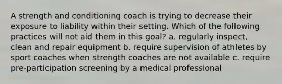 A strength and conditioning coach is trying to decrease their exposure to liability within their setting. Which of the following practices will not aid them in this goal? a. regularly inspect, clean and repair equipment b. require supervision of athletes by sport coaches when strength coaches are not available c. require pre-participation screening by a medical professional