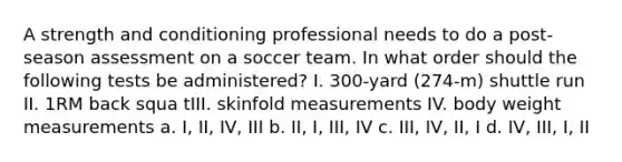 A strength and conditioning professional needs to do a post-season assessment on a soccer team. In what order should the following tests be administered? I. 300-yard (274-m) shuttle run II. 1RM back squa tIII. skinfold measurements IV. body weight measurements a. I, II, IV, III b. II, I, III, IV c. III, IV, II, I d. IV, III, I, II