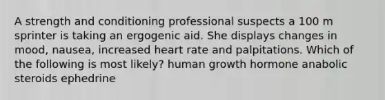 A strength and conditioning professional suspects a 100 m sprinter is taking an ergogenic aid. She displays changes in mood, nausea, increased heart rate and palpitations. Which of the following is most likely? human growth hormone anabolic steroids ephedrine