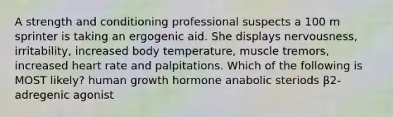 A strength and conditioning professional suspects a 100 m sprinter is taking an ergogenic aid. She displays nervousness, irritability, increased body temperature, muscle tremors, increased heart rate and palpitations. Which of the following is MOST likely? human growth hormone anabolic steriods β2-adregenic agonist