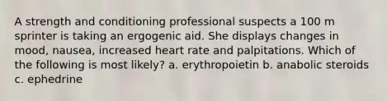 A strength and conditioning professional suspects a 100 m sprinter is taking an ergogenic aid. She displays changes in mood, nausea, increased heart rate and palpitations. Which of the following is most likely? a. erythropoietin b. anabolic steroids c. ephedrine