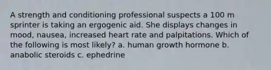 A strength and conditioning professional suspects a 100 m sprinter is taking an ergogenic aid. She displays changes in mood, nausea, increased heart rate and palpitations. Which of the following is most likely? a. human growth hormone b. anabolic steroids c. ephedrine