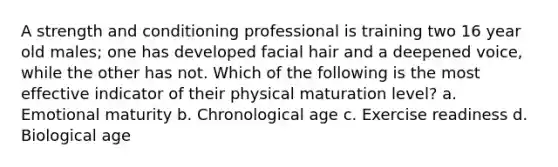 A strength and conditioning professional is training two 16 year old males; one has developed facial hair and a deepened voice, while the other has not. Which of the following is the most effective indicator of their physical maturation level? a. Emotional maturity b. Chronological age c. Exercise readiness d. Biological age