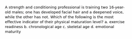 A strength and conditioning professional is training two 16-year-old males; one has developed facial hair and a deepened voice, while the other has not. Which of the following is the most effective indicator of their physical maturation level? a. exercise readiness b. chronological age c. skeletal age d. emotional maturity