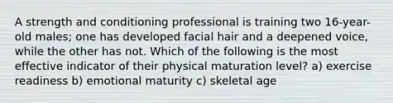 A strength and conditioning professional is training two 16-year-old males; one has developed facial hair and a deepened voice, while the other has not. Which of the following is the most effective indicator of their physical maturation level? a) exercise readiness b) emotional maturity c) skeletal age