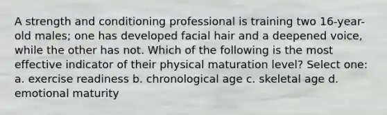 A strength and conditioning professional is training two 16-year-old males; one has developed facial hair and a deepened voice, while the other has not. Which of the following is the most effective indicator of their physical maturation level? Select one: a. exercise readiness b. chronological age c. skeletal age d. emotional maturity