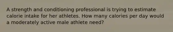 A strength and conditioning professional is trying to estimate calorie intake for her athletes. How many calories per day would a moderately active male athlete need?