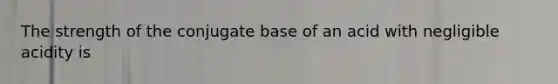 The strength of the conjugate base of an acid with negligible acidity is