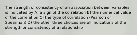 The strength or consistency of an association between variables is indicated by A) a sign of the correlation B) the numerical value of the correlation C) the type of correlation (Pearson or Spearman) D) the other three choices are all indications of the strength or consistency of a relationship