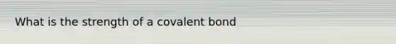 What is the strength of a covalent bond