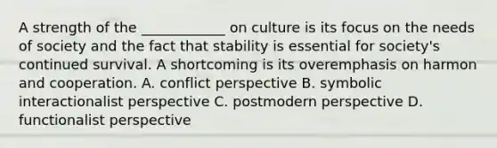 A strength of the ____________ on culture is its focus on the needs of society and the fact that stability is essential for society's continued survival. A shortcoming is its overemphasis on harmon and cooperation. A. conflict perspective B. symbolic interactionalist perspective C. postmodern perspective D. functionalist perspective